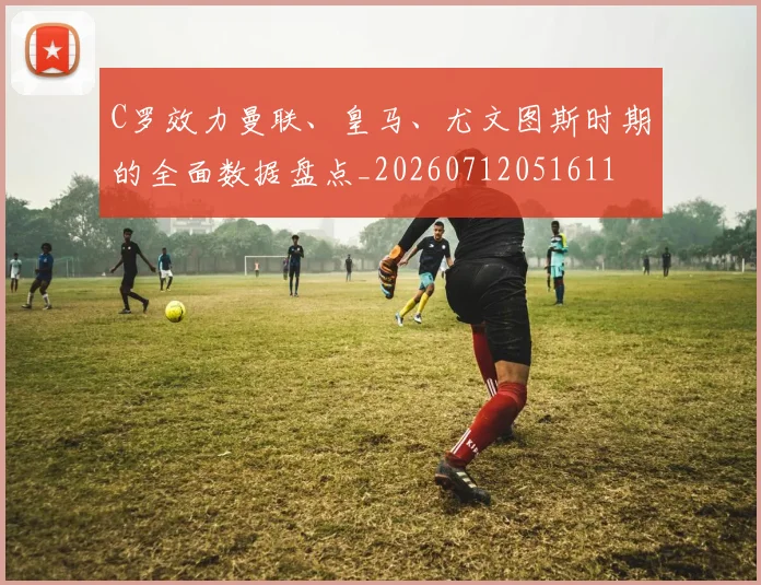 C罗效力曼联、皇马、尤文图斯时期的全面数据盘点_20260712051611