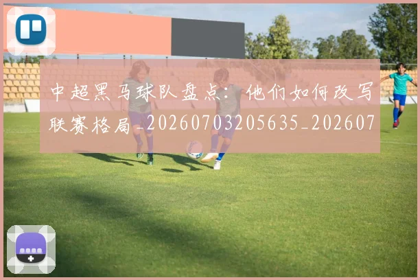 中超黑马球队盘点：他们如何改写联赛格局_20260703205635_20260716191425