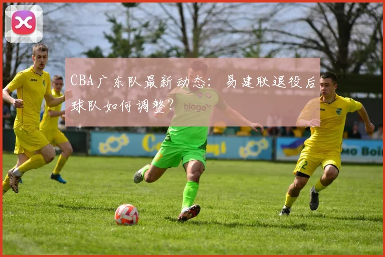 CBA广东队最新动态：易建联退役后球队如何调整？