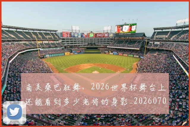 南美桑巴狂舞，2026世界杯舞台上还能看到多少老将的身影_20260703221039_20260718204511
