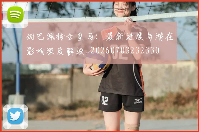 姆巴佩转会皇马:最新进展与潜在影响深度解读_20260703232330