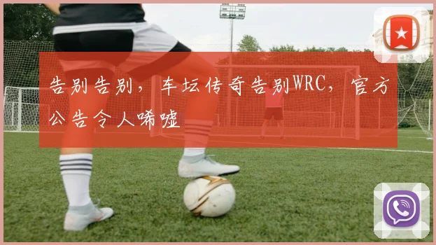 告别告别，车坛传奇告别WRC，官方公告令人唏嘘