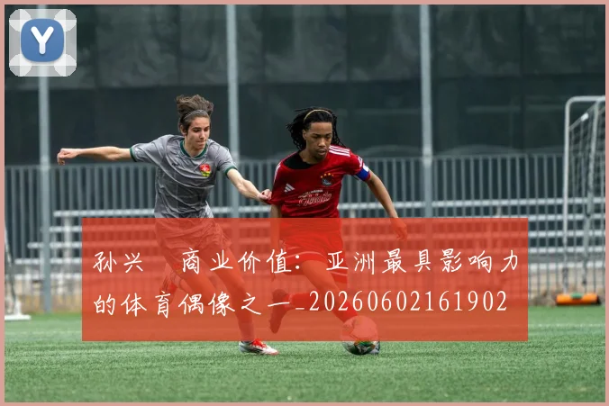 孙兴慜商业价值:亚洲最具影响力的体育偶像之一_20260602161902