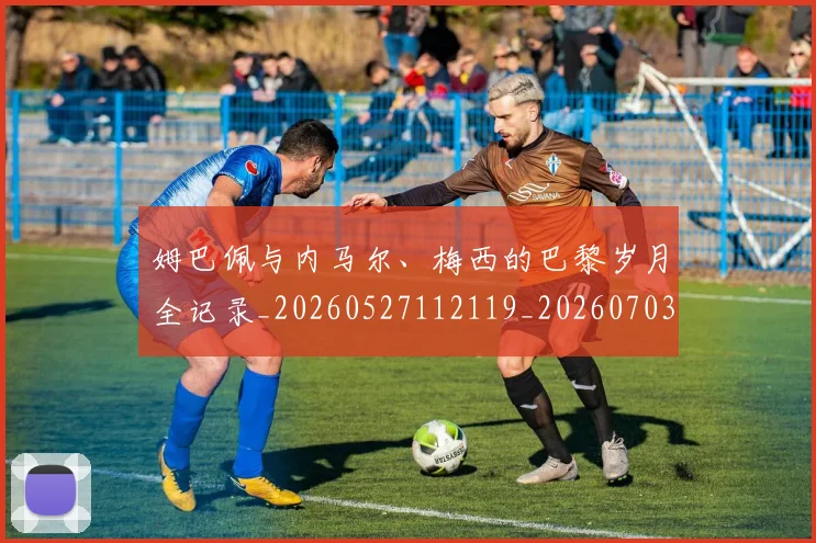 姆巴佩与内马尔、梅西的巴黎岁月全记录_20260527112119_20260703231129