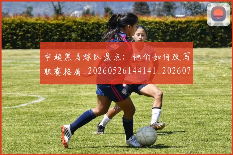 中超黑马球队盘点:他们如何改写联赛格局_20260526144141_20260716191423
