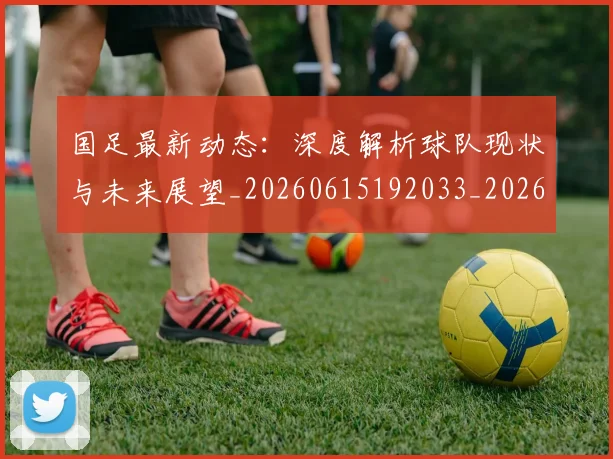 国足最新动态：深度解析球队现状与未来展望_20260615192033_20260703224024_20260719164526