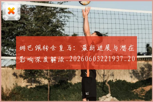 姆巴佩转会皇马：最新进展与潜在影响深度解读_20260603221937_20260703232332_20260720190944