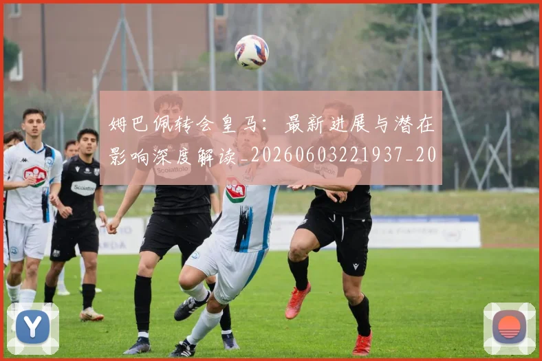 姆巴佩转会皇马:最新进展与潜在影响深度解读_20260603221937_20260703232332_20260720190944