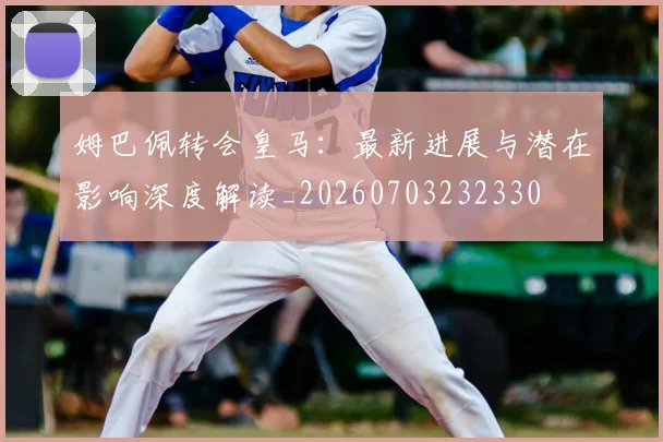 姆巴佩转会皇马：最新进展与潜在影响深度解读_20260703232330