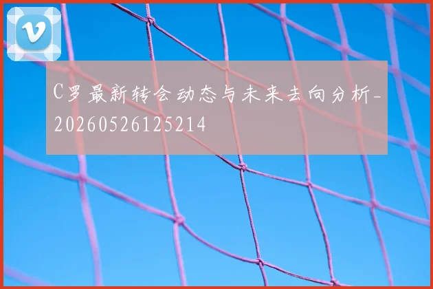 C罗最新转会动态与未来去向分析_20260526125214