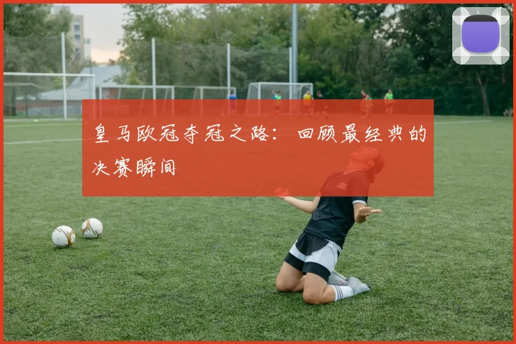 皇马欧冠夺冠之路:回顾最经典的决赛瞬间