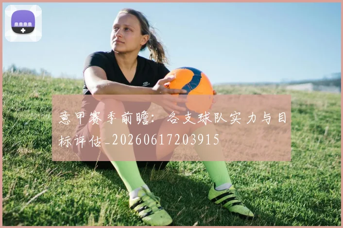 意甲赛季前瞻:各支球队实力与目标评估_20260617203915