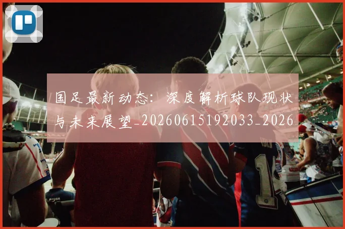 国足最新动态:深度解析球队现状与未来展望_20260615192033_20260703224024_20260719164526
