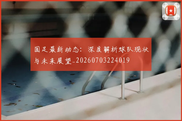 国足最新动态:深度解析球队现状与未来展望_20260703224019