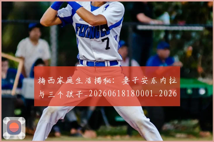 梅西家庭生活揭秘：妻子安东内拉与三个孩子_20260618180001_20260707023203_20260731181100