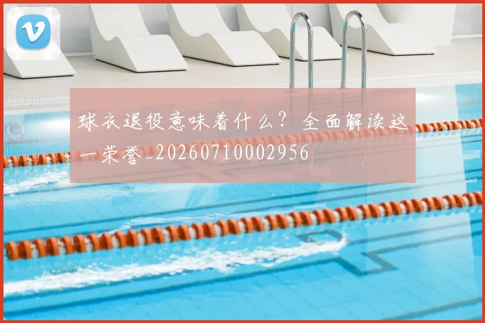 球衣退役意味着什么？全面解读这一荣誉_20260710002956