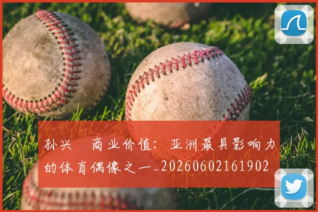 孙兴慜商业价值:亚洲最具影响力的体育偶像之一_20260602161902