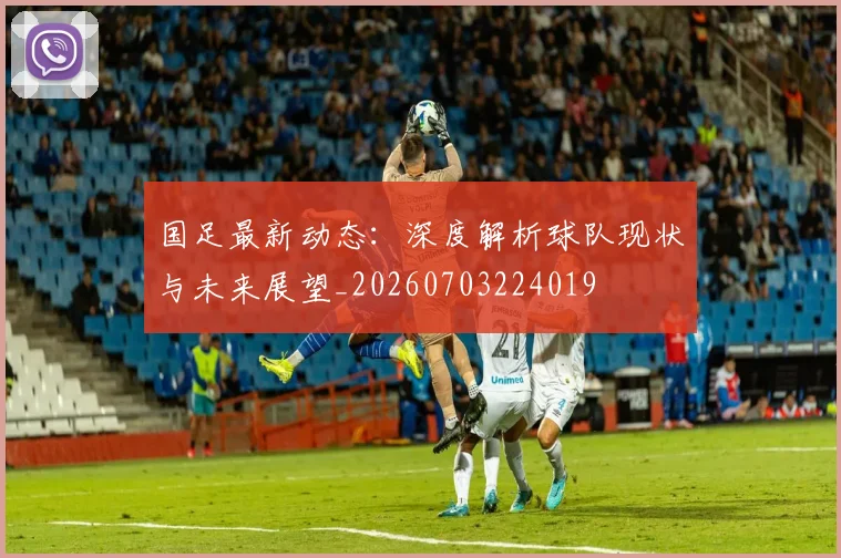 国足最新动态：深度解析球队现状与未来展望_20260703224019
