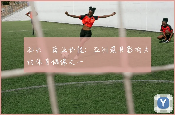 孙兴慜商业价值:亚洲最具影响力的体育偶像之一