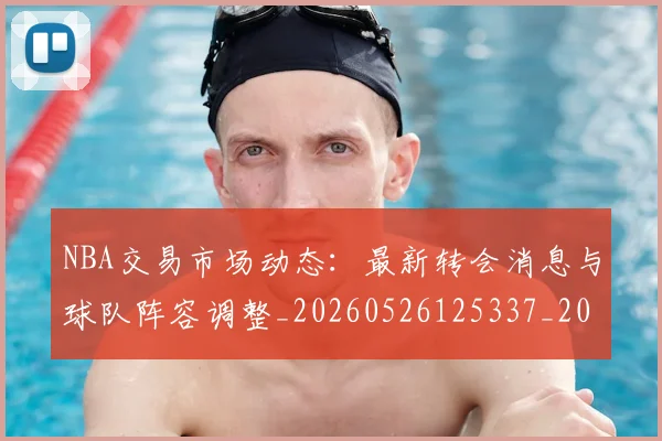NBA交易市场动态:最新转会消息与球队阵容调整_20260526125337_20260714204922