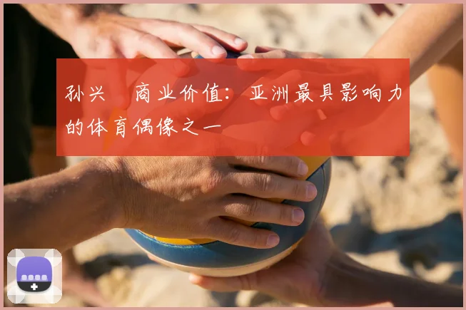 孙兴慜商业价值:亚洲最具影响力的体育偶像之一
