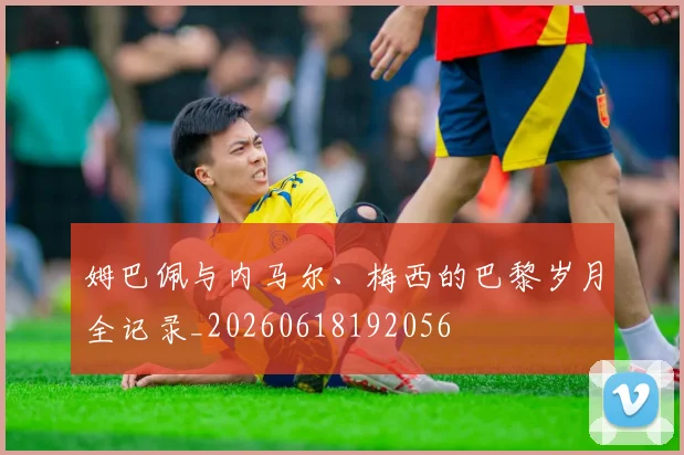 姆巴佩与内马尔、梅西的巴黎岁月全记录_20260618192056