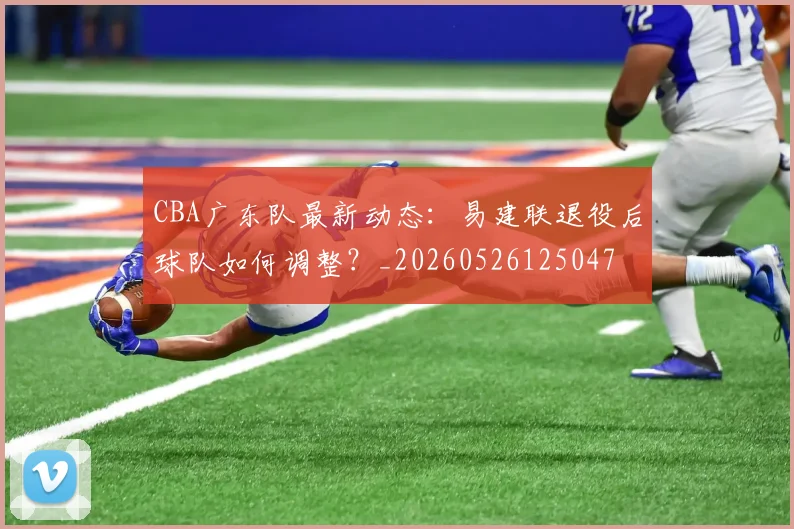 CBA广东队最新动态：易建联退役后球队如何调整？_20260526125047