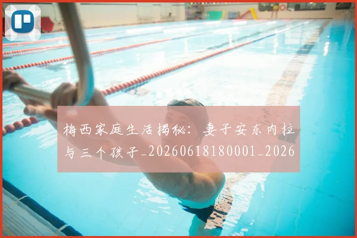 梅西家庭生活揭秘:妻子安东内拉与三个孩子_20260618180001_20260707023203