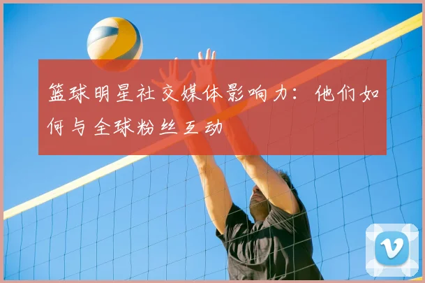 篮球明星社交媒体影响力：他们如何与全球粉丝互动