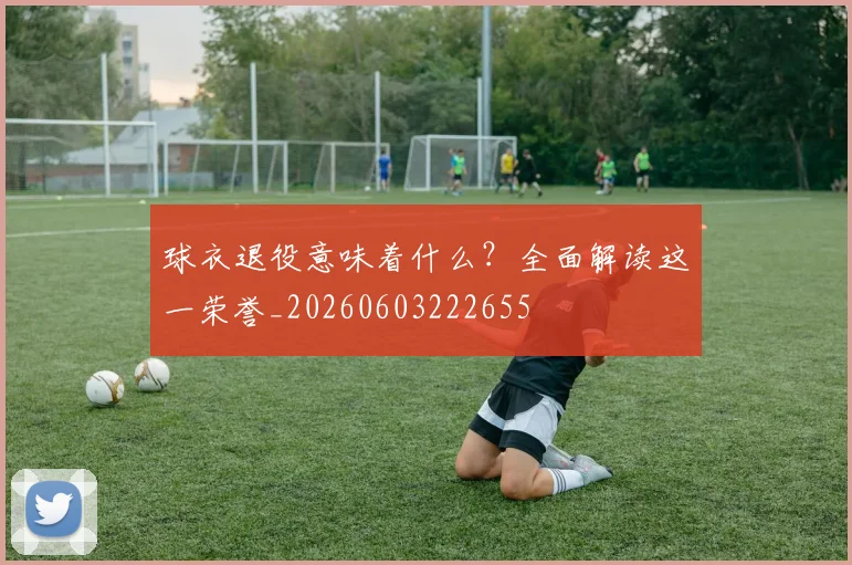 球衣退役意味着什么?全面解读这一荣誉_20260603222655