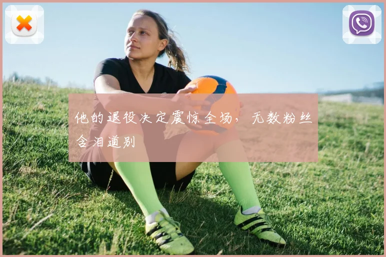 他的退役决定震惊全场，无数粉丝含泪道别