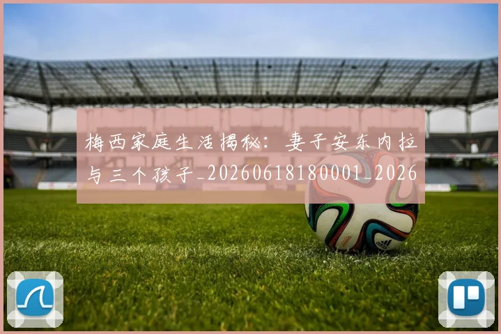 梅西家庭生活揭秘：妻子安东内拉与三个孩子_20260618180001_20260707023203