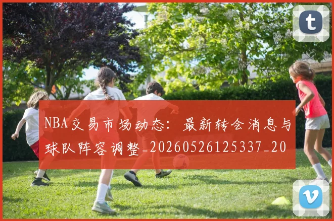 NBA交易市场动态:最新转会消息与球队阵容调整_20260526125337_20260701215248