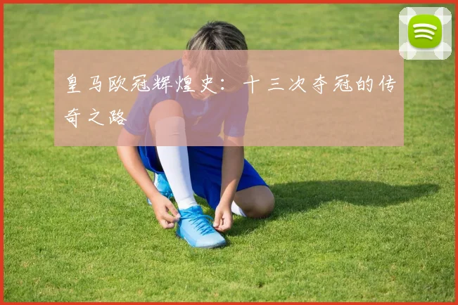 皇马欧冠辉煌史:十三次夺冠的传奇之路