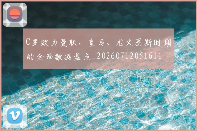 C罗效力曼联、皇马、尤文图斯时期的全面数据盘点_20260712051611