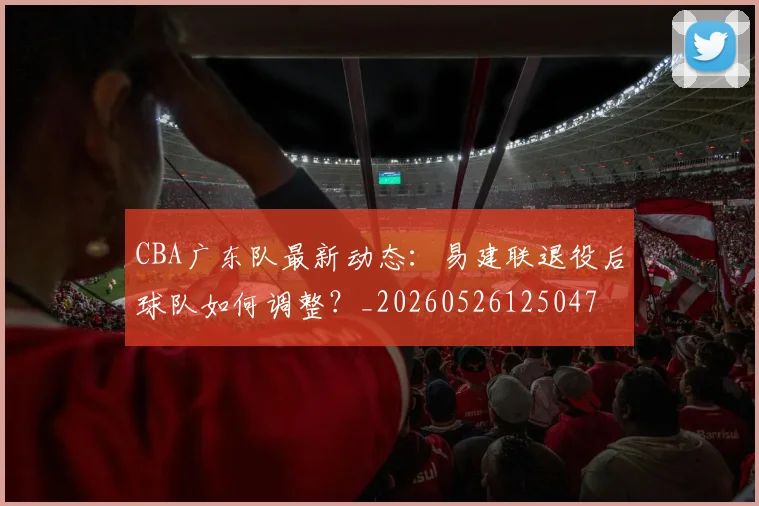 CBA广东队最新动态:易建联退役后球队如何调整?_20260526125047