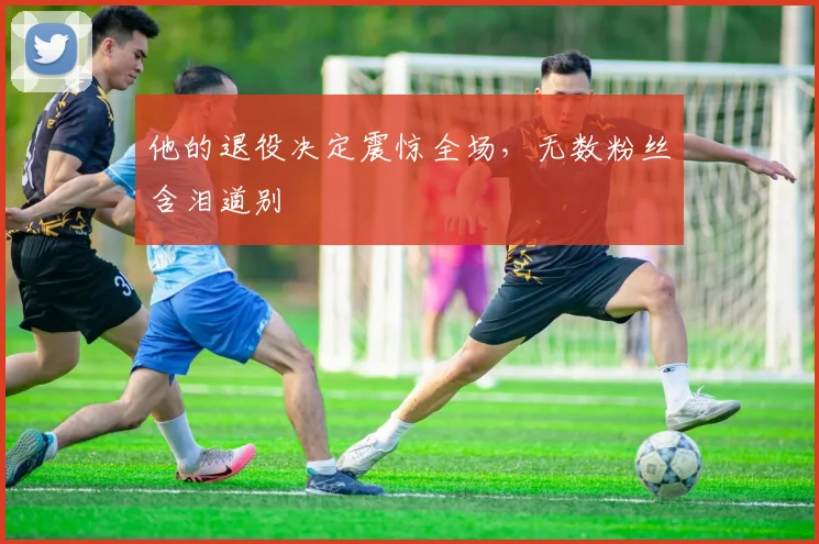 他的退役决定震惊全场,无数粉丝含泪道别
