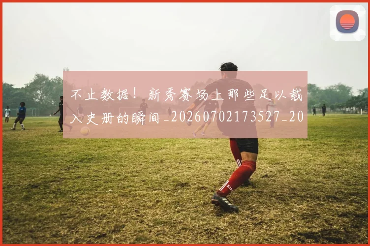 不止数据！新秀赛场上那些足以载入史册的瞬间_20260702173527_20260715185851