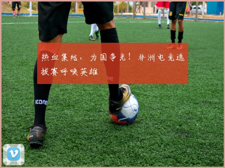 热血集结,为国争光!非洲电竞选拔赛呼唤英雄