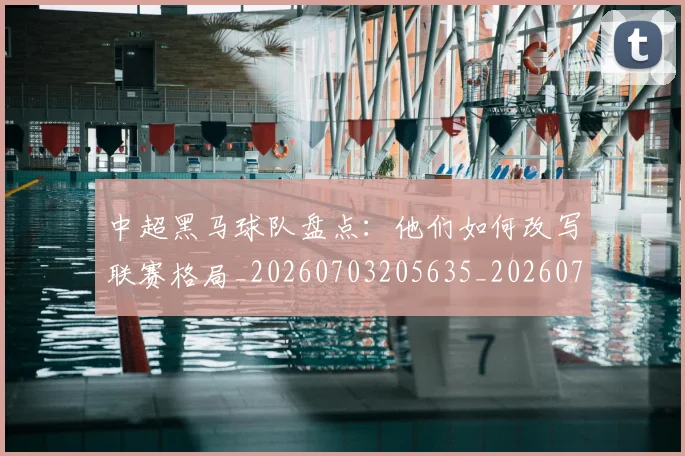 中超黑马球队盘点:他们如何改写联赛格局_20260703205635_20260716191425
