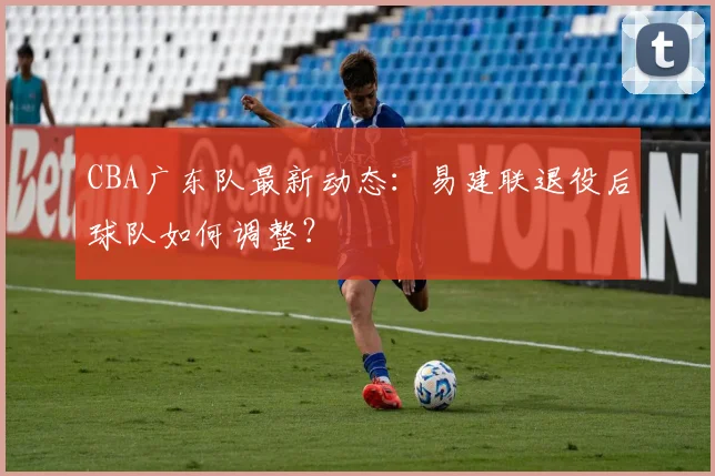 CBA广东队最新动态:易建联退役后球队如何调整?
