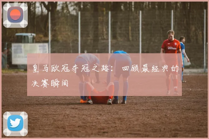 皇马欧冠夺冠之路:回顾最经典的决赛瞬间