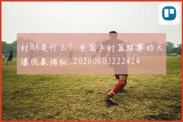 村BA是什么?中国乡村篮球赛的火爆现象揭秘_20260603222424