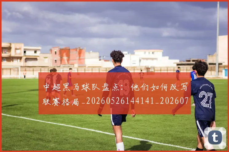 中超黑马球队盘点：他们如何改写联赛格局_20260526144141_20260716191423